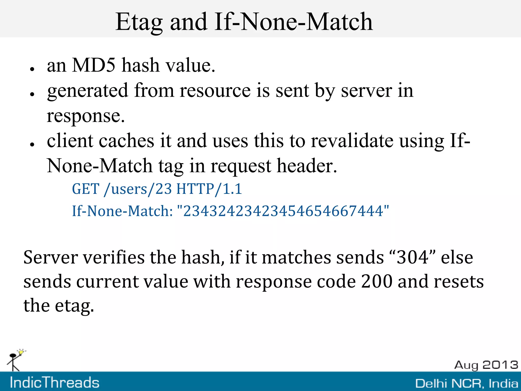 Etag and If-None-Match
● an MD5 hash value.
● generated from resource is sent by server in
response.
● client caches it and uses this to revalidate using If-
None-Match tag in request header.
GET /users/23 HTTP/1.1
If-None-Match: "23432423423454654667444"
Server verifies the hash, if it matches sends “304” else
sends current value with response code 200 and resets
the etag.
 