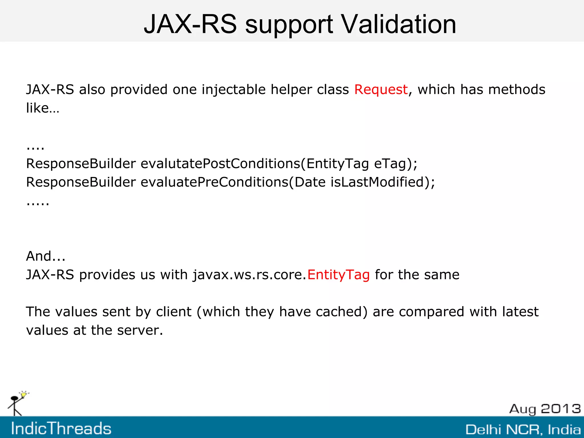 JAX-RS support Validation
JAX-RS also provided one injectable helper class Request, which has methods
like…
....
ResponseBuilder evalutatePostConditions(EntityTag eTag);
ResponseBuilder evaluatePreConditions(Date isLastModified);
.....
And...
JAX-RS provides us with javax.ws.rs.core.EntityTag for the same
The values sent by client (which they have cached) are compared with latest
values at the server.
 