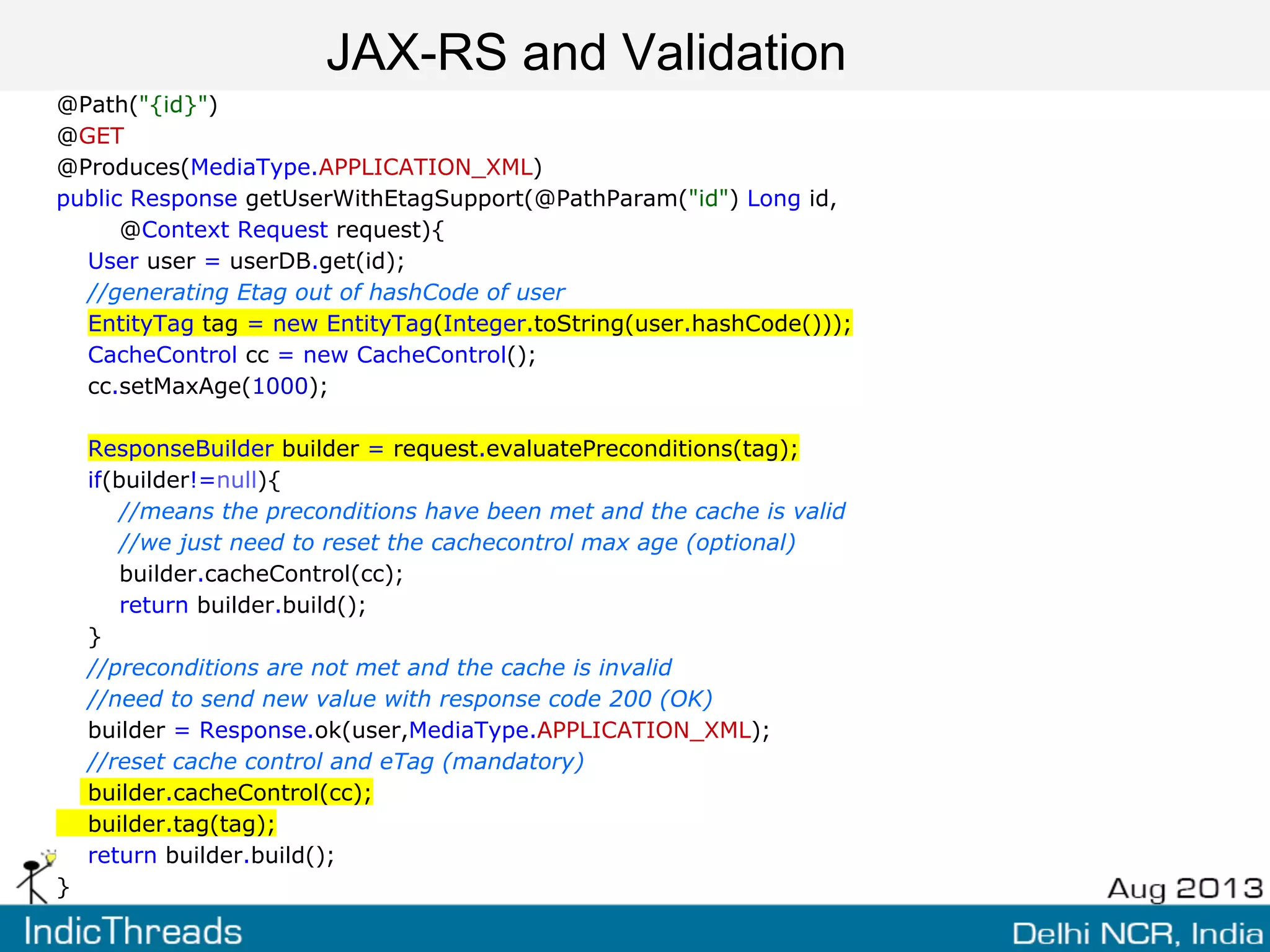JAX-RS and Validation
@Path("{id}")
@GET
@Produces(MediaType.APPLICATION_XML)
public Response getUserWithEtagSupport(@PathParam("id") Long id,
@Context Request request){
User user = userDB.get(id);
//generating Etag out of hashCode of user
EntityTag tag = new EntityTag(Integer.toString(user.hashCode()));
CacheControl cc = new CacheControl();
cc.setMaxAge(1000);
ResponseBuilder builder = request.evaluatePreconditions(tag);
if(builder!=null){
//means the preconditions have been met and the cache is valid
//we just need to reset the cachecontrol max age (optional)
builder.cacheControl(cc);
return builder.build();
}
//preconditions are not met and the cache is invalid
//need to send new value with response code 200 (OK)
builder = Response.ok(user,MediaType.APPLICATION_XML);
//reset cache control and eTag (mandatory)
builder.cacheControl(cc);
builder.tag(tag);
return builder.build();
}
 