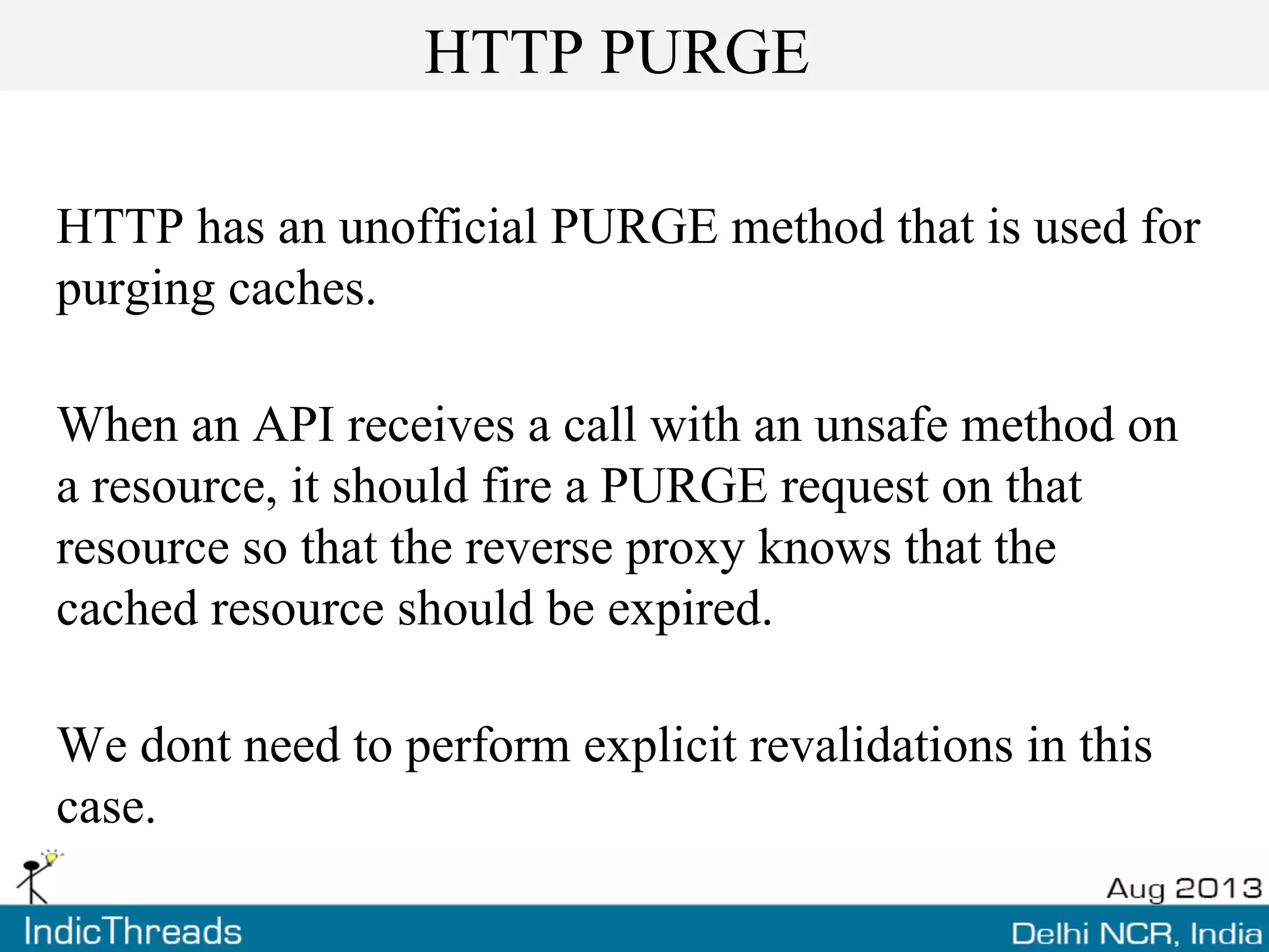 HTTP PURGE
HTTP has an unofficial PURGE method that is used for
purging caches.
When an API receives a call with an unsafe method on
a resource, it should fire a PURGE request on that
resource so that the reverse proxy knows that the
cached resource should be expired.
We dont need to perform explicit revalidations in this
case.
 