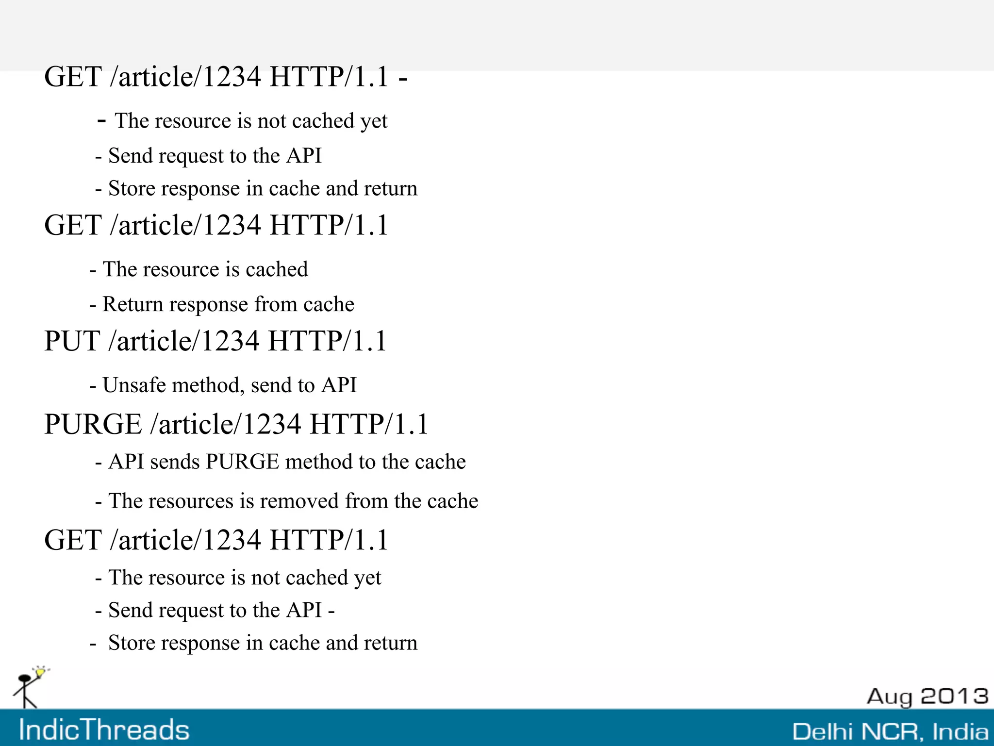 GET /article/1234 HTTP/1.1 -
- The resource is not cached yet
- Send request to the API
- Store response in cache and return
GET /article/1234 HTTP/1.1
- The resource is cached
- Return response from cache
PUT /article/1234 HTTP/1.1
- Unsafe method, send to API
PURGE /article/1234 HTTP/1.1
- API sends PURGE method to the cache
- The resources is removed from the cache
GET /article/1234 HTTP/1.1
- The resource is not cached yet
- Send request to the API -
- Store response in cache and return
 