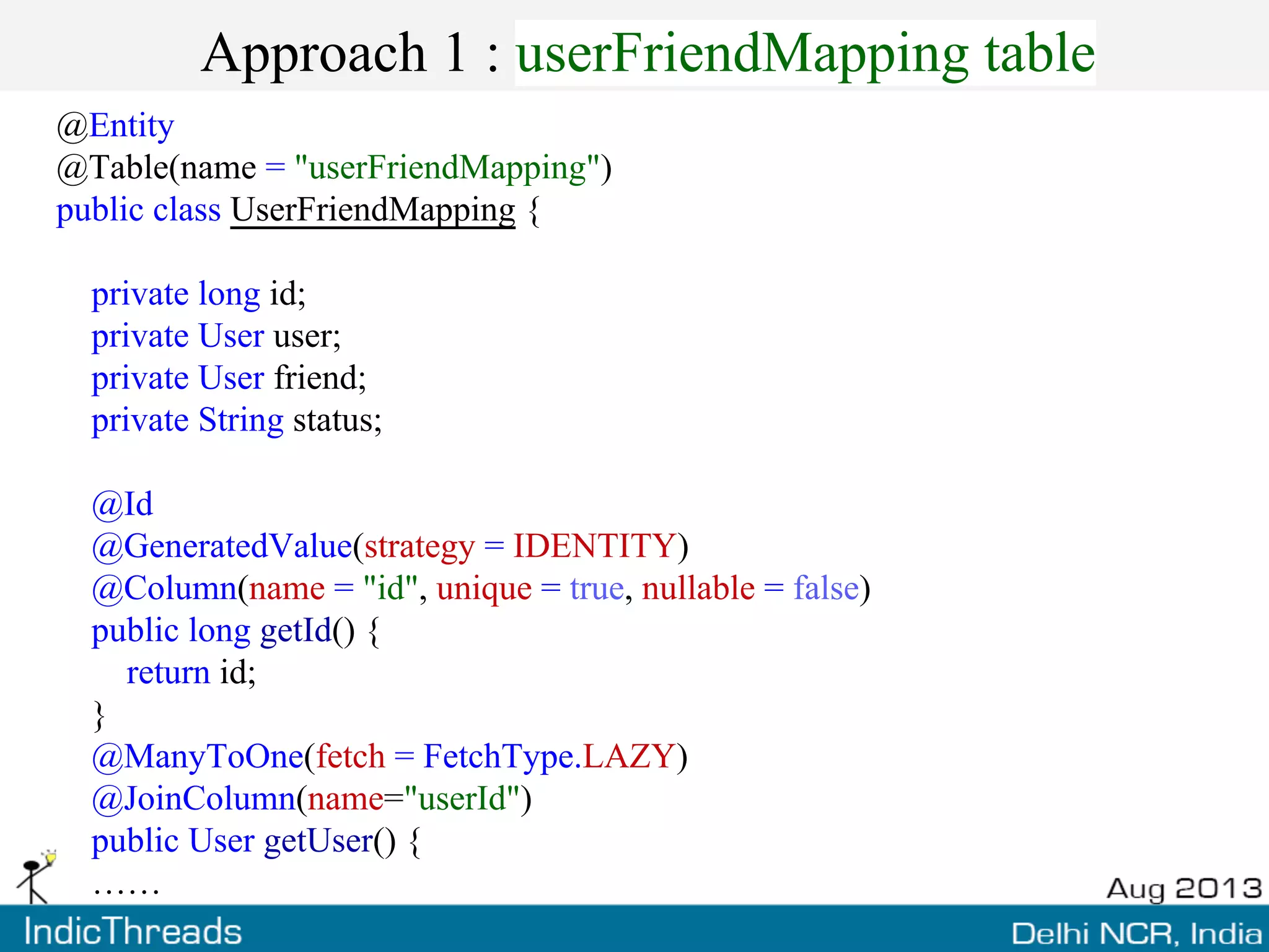 Approach 1 : userFriendMapping table
@Entity
@Table(name = "userFriendMapping")
public class UserFriendMapping {
private long id;
private User user;
private User friend;
private String status;
@Id
@GeneratedValue(strategy = IDENTITY)
@Column(name = "id", unique = true, nullable = false)
public long getId() {
return id;
}
@ManyToOne(fetch = FetchType.LAZY)
@JoinColumn(name="userId")
public User getUser() {
……
 