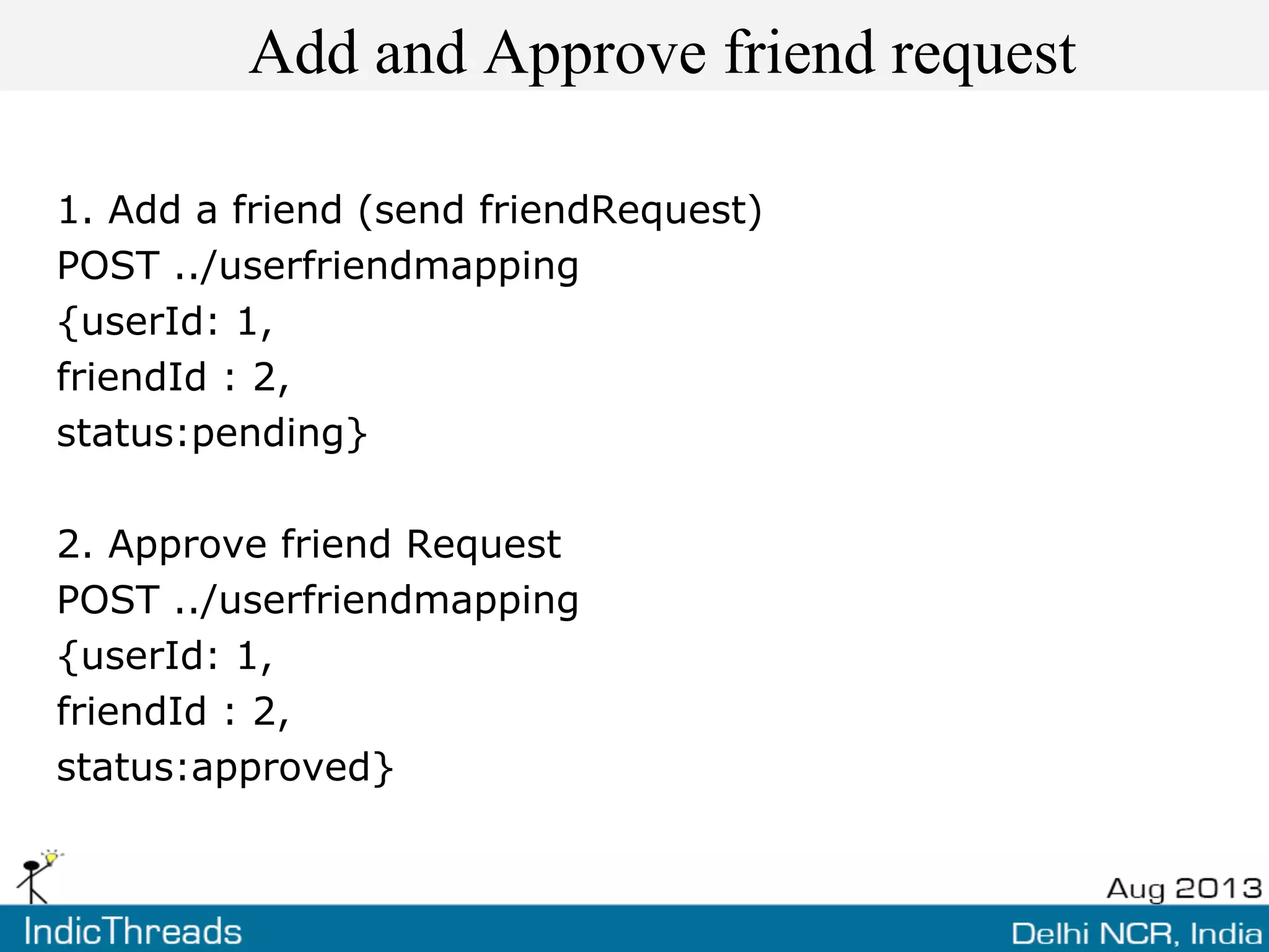 Add and Approve friend request
1. Add a friend (send friendRequest)
POST ../userfriendmapping
{userId: 1,
friendId : 2,
status:pending}
2. Approve friend Request
POST ../userfriendmapping
{userId: 1,
friendId : 2,
status:approved}
 