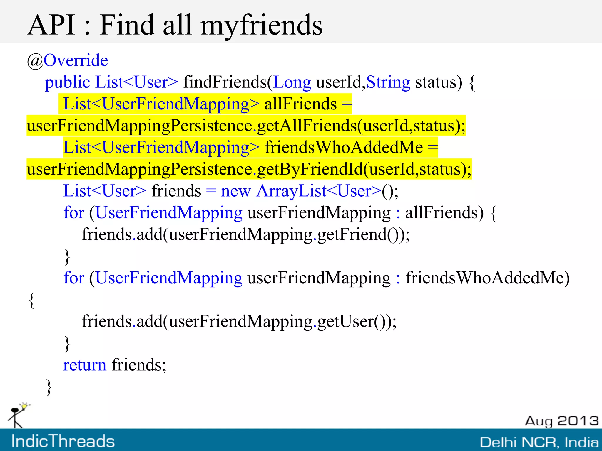 API : Find all myfriends
@Override
public List<User> findFriends(Long userId,String status) {
List<UserFriendMapping> allFriends =
userFriendMappingPersistence.getAllFriends(userId,status);
List<UserFriendMapping> friendsWhoAddedMe =
userFriendMappingPersistence.getByFriendId(userId,status);
List<User> friends = new ArrayList<User>();
for (UserFriendMapping userFriendMapping : allFriends) {
friends.add(userFriendMapping.getFriend());
}
for (UserFriendMapping userFriendMapping : friendsWhoAddedMe)
{
friends.add(userFriendMapping.getUser());
}
return friends;
}
 