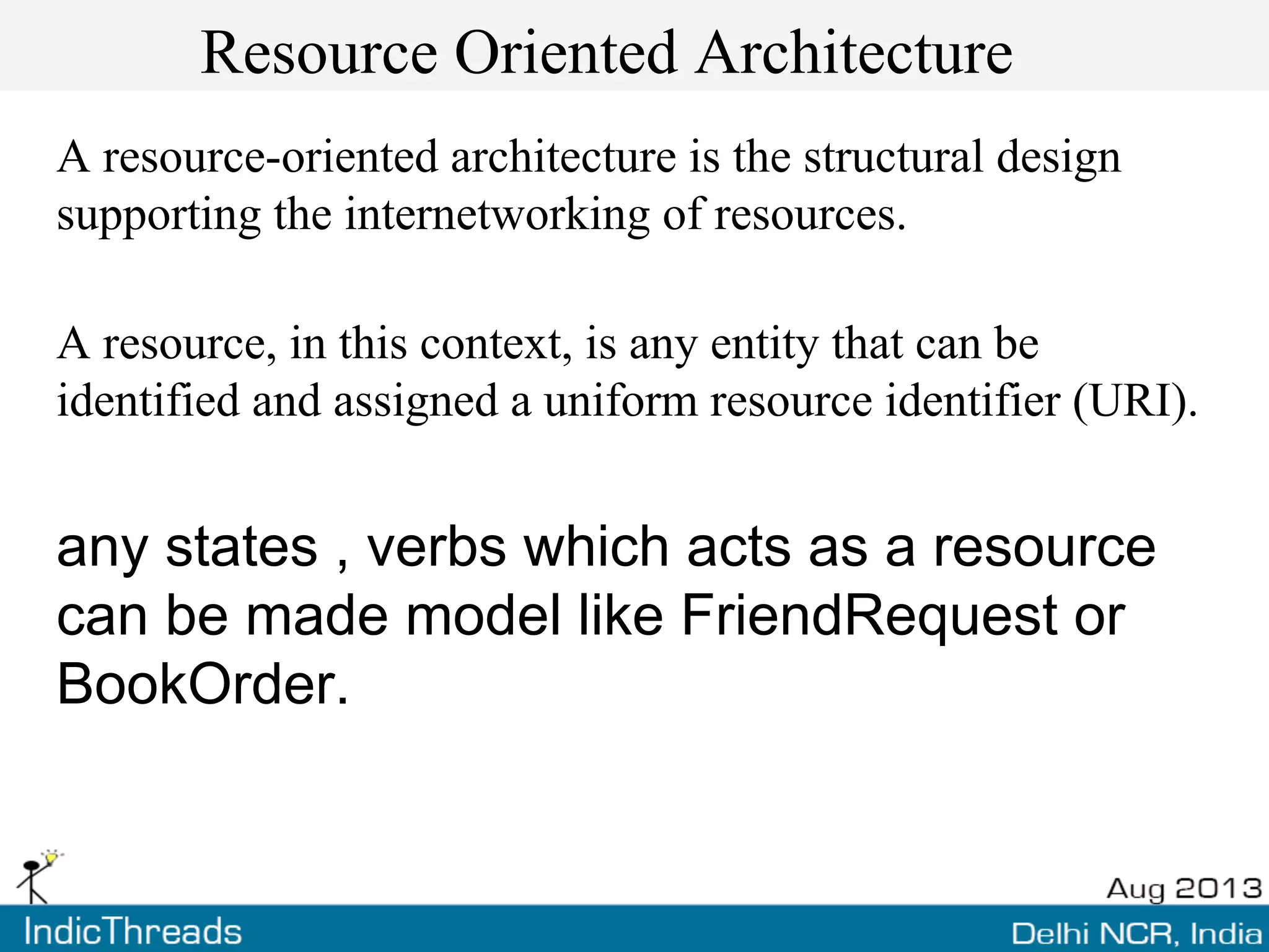Resource Oriented Architecture
A resource-oriented architecture is the structural design
supporting the internetworking of resources.
A resource, in this context, is any entity that can be
identified and assigned a uniform resource identifier (URI).
any states , verbs which acts as a resource
can be made model like FriendRequest or
BookOrder.
 