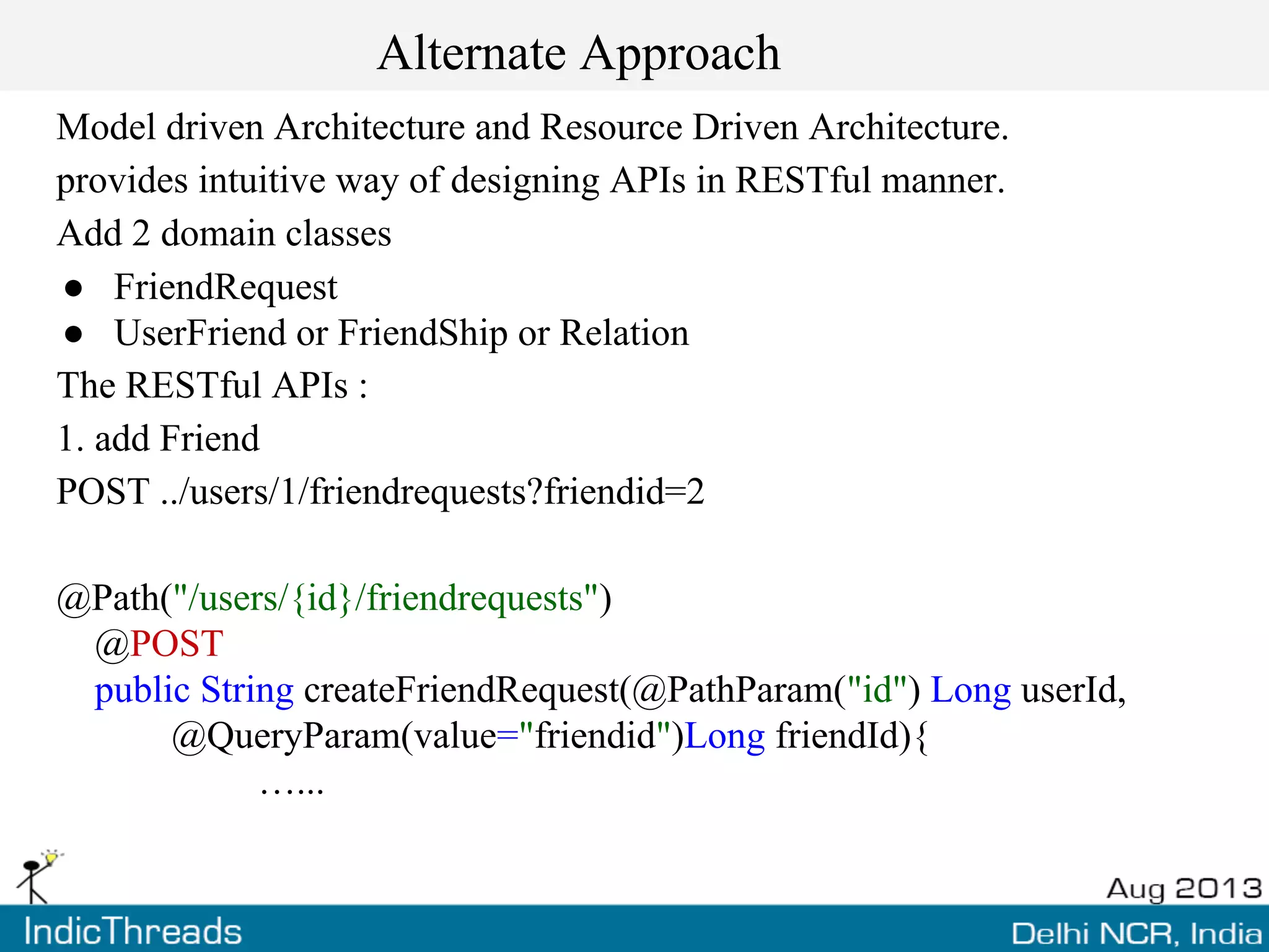 Alternate Approach
Model driven Architecture and Resource Driven Architecture.
provides intuitive way of designing APIs in RESTful manner.
Add 2 domain classes
● FriendRequest
● UserFriend or FriendShip or Relation
The RESTful APIs :
1. add Friend
POST ../users/1/friendrequests?friendid=2
@Path("/users/{id}/friendrequests")
@POST
public String createFriendRequest(@PathParam("id") Long userId,
@QueryParam(value="friendid")Long friendId){
…...
 