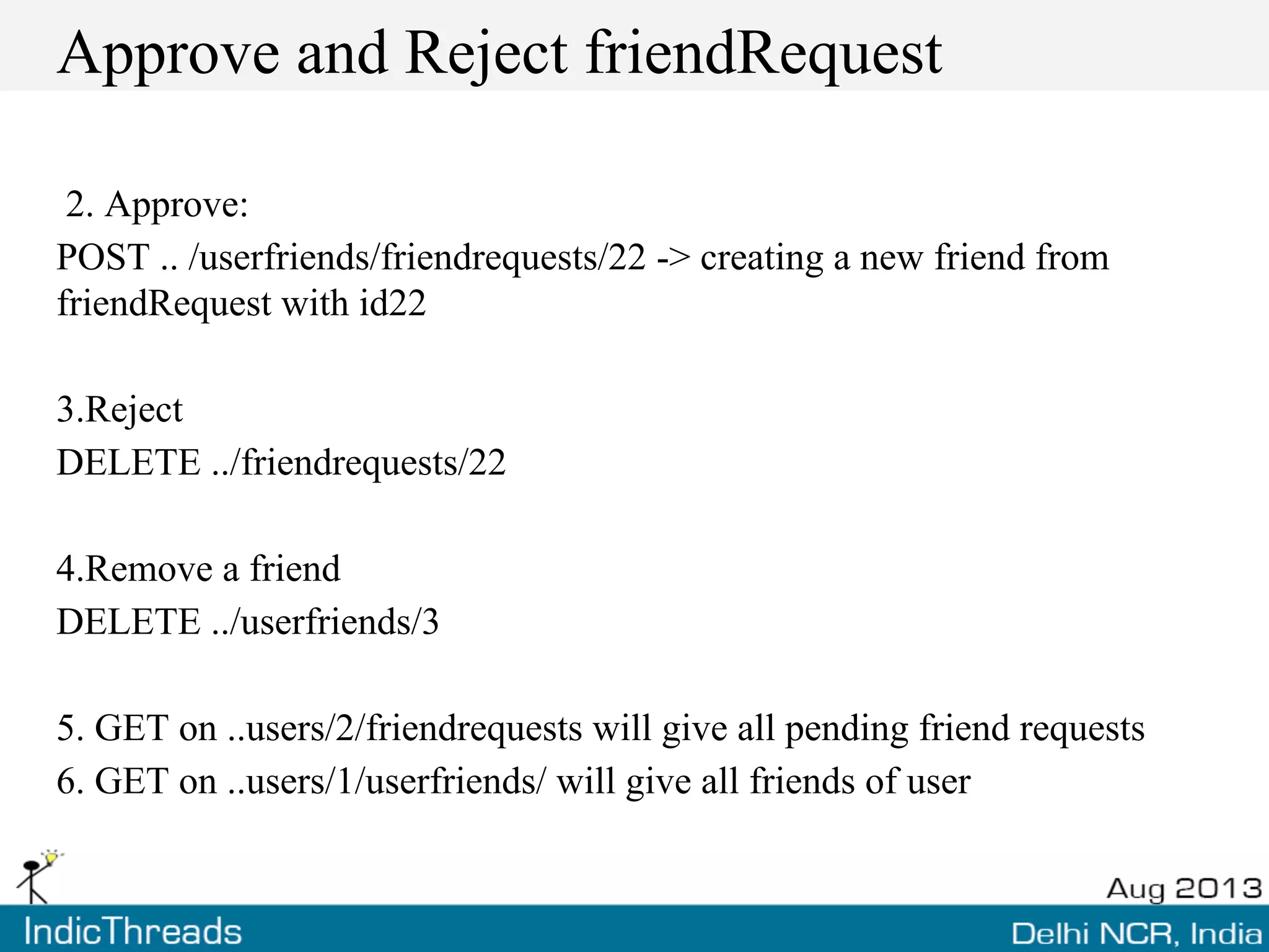 Approve and Reject friendRequest
2. Approve:
POST .. /userfriends/friendrequests/22 -> creating a new friend from
friendRequest with id22
3.Reject
DELETE ../friendrequests/22
4.Remove a friend
DELETE ../userfriends/3
5. GET on ..users/2/friendrequests will give all pending friend requests
6. GET on ..users/1/userfriends/ will give all friends of user
 