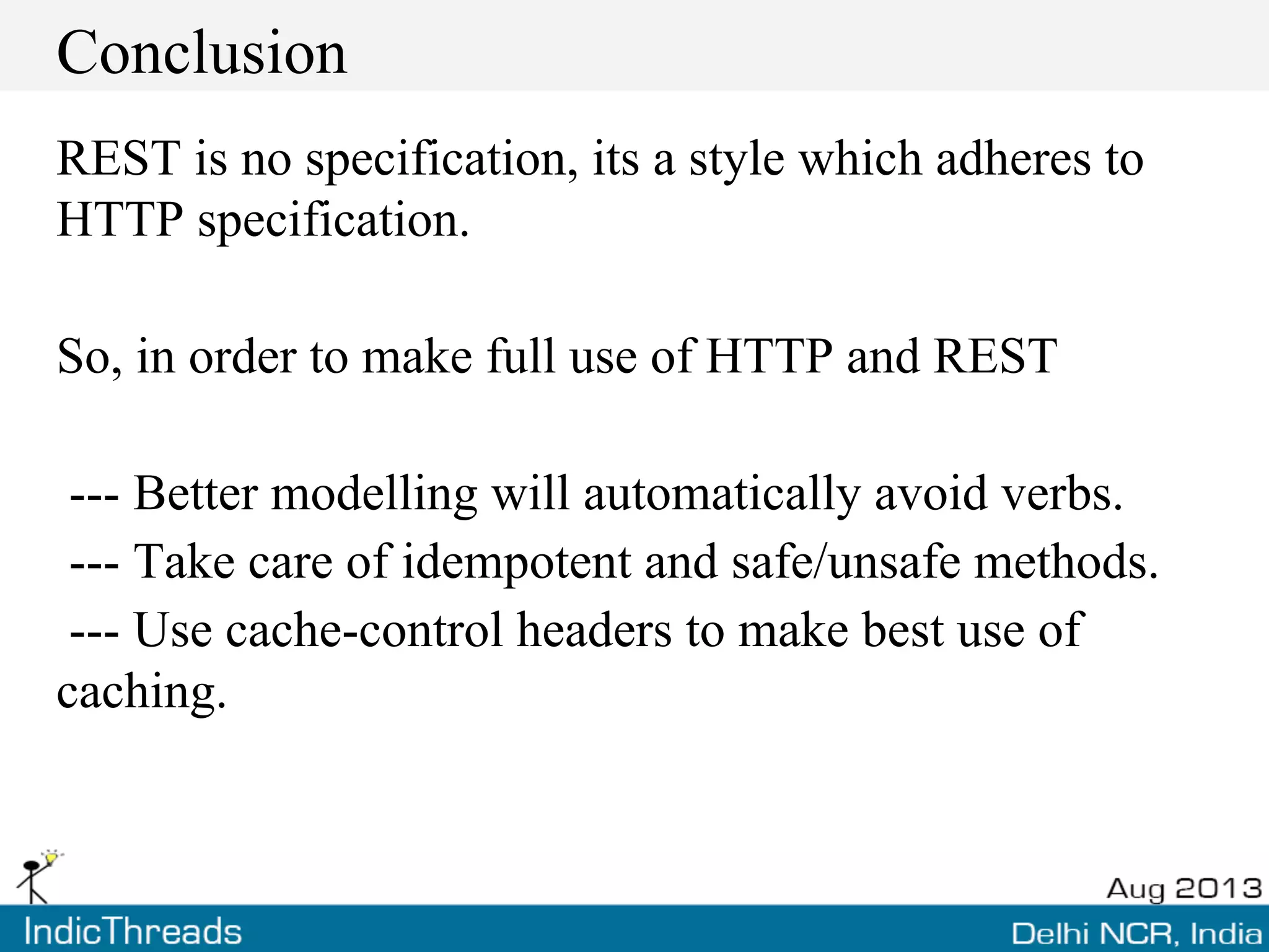 Conclusion
REST is no specification, its a style which adheres to
HTTP specification.
So, in order to make full use of HTTP and REST
--- Better modelling will automatically avoid verbs.
--- Take care of idempotent and safe/unsafe methods.
--- Use cache-control headers to make best use of
caching.
 