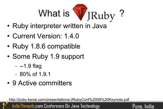 What is                                     ?
   Ruby interpreter written in Java
   Current Version: 1.4.0
   Ruby 1.8.6 compatible
   Some Ruby 1.9 support
    −   --1.9 flag
    −   80% of 1.9.1
   9 Active committers

http://jruby.kenai.com/presentations/JRubyConf%2009%20Keynote.pdf
 
