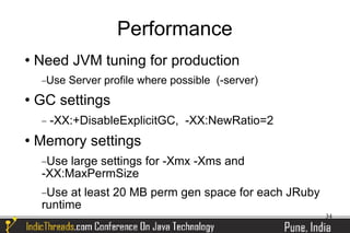 Performance
   Need JVM tuning for production
     −Use   Server profile where possible (-server)
   GC settings
     −   -XX:+DisableExplicitGC, -XX:NewRatio=2
   Memory settings
     −Use large settings for -Xmx -Xms and
     -XX:MaxPermSize
     −Use  at least 20 MB perm gen space for each JRuby
     runtime
                                                          34
 