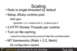 Scaling
 Rails is single-threaded by default
 Setup JRuby runtime pool


     −With      gem
           glassfish -n 3 –runtime-min 2 –runtime-max 4
 2 HTTP Worker Threads per runtime
 Turn on file caching


     −   network-config>protocols>protocol>http>file-cache#enabled
   MT frameworks (Rails > 2.2, Merb)
     −No       configuration needed
                                                                     35
 