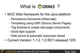 What is                    ?
   MVC Web framework for the Java platform
    −   Persistence framework (Hibernate)
    −   Templating using GSP (Groovy Server Pages)
    −   Tag libraries to create web page components
    −   Good Ajax support
    −   Web server & automatic resources reload
   Current Version: 1.1.2, 1.2 RC1 released 12/5
 