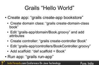 Grails “Hello World”
●   Create app: “grails create-app bookstore”
    ● Create domain class: “grails create-domain-class
     book”
    ● Edit “grails-app/domain/Book.groovy” and add

     attributes
    ● Create controller: “grails create-controller Book”


    ● Edit “grails-app/controllers/BookController.groovy”


    ● Add scaffold: “def scaffold = Book”


●   Run app: “grails run-app”
 