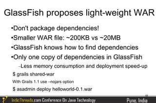 GlassFish proposes light-weight WAR
 Don't package dependencies!
 Smaller WAR file: ~200KB vs ~20MB


 GlassFish knows how to find dependencies


 Only one copy of dependencies in GlassFish


     −Less   memory consumption and deployment speed-up
  $ grails shared-war
 With Grails 1.1 use –nojars option
  $ asadmin deploy helloworld-0.1.war
                                                      48
 