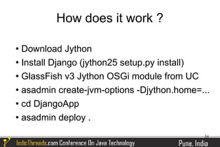 How does it work ?

 Download Jython
 Install Django (jython25 setup.py install)


 GlassFish v3 Jython OSGi module from UC


 asadmin create-jvm-options -Djython.home=...


 cd DjangoApp


 asadmin deploy .



                                            54
 