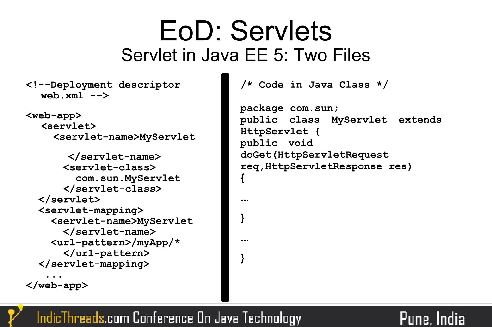 EoD: Servlets
               Servlet in Java EE 5: Two Files
<!--Deployment descriptor     /* Code in Java Class */
  web.xml -->
                              package com.sun;
<web-app>                     public class MyServlet extends
  <servlet>
                              HttpServlet {
    <servlet-name>MyServlet
                              public void
        </servlet-name>       doGet(HttpServletRequest
       <servlet-class>        req,HttpServletResponse res)
         com.sun.MyServlet    {
       </servlet-class>
  </servlet>                  ...
  <servlet-mapping>
    <servlet-name>MyServlet   }
       </servlet-name>
    <url-pattern>/myApp/*     ...
       </url-pattern>         }
  </servlet-mapping>
   ...
</web-app>
 