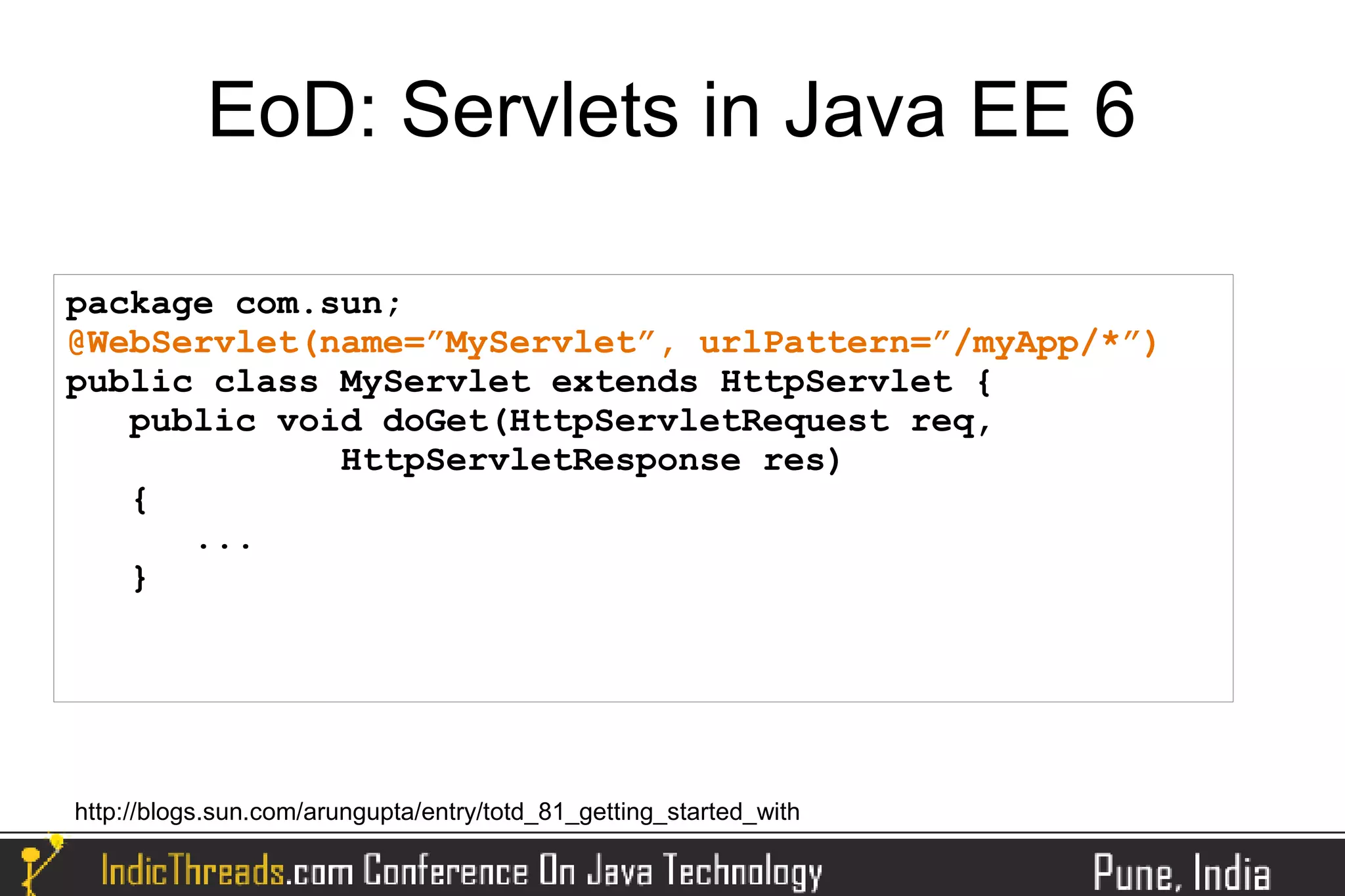 EoD: Servlets in Java EE 6

package com.sun;
@WebServlet(name=”MyServlet”, urlPattern=”/myApp/*”)
public class MyServlet extends HttpServlet {
   public void doGet(HttpServletRequest req,
             HttpServletResponse res)
   {
      ...
   }




http://blogs.sun.com/arungupta/entry/totd_81_getting_started_with
 