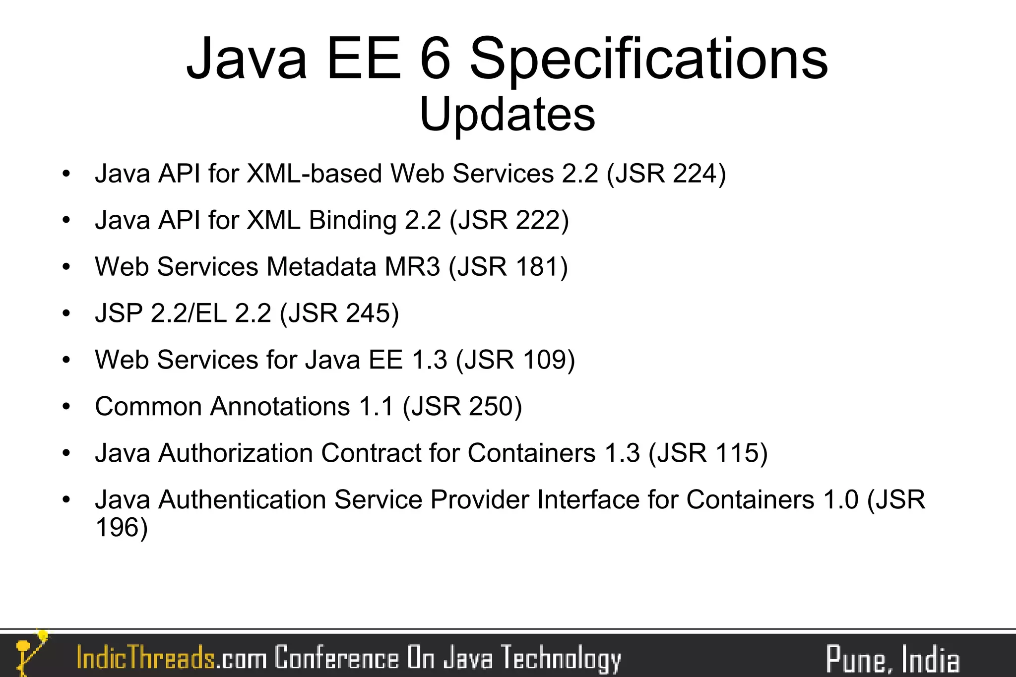 Java EE 6 Specifications
                               Updates
   Java API for XML-based Web Services 2.2 (JSR 224)
   Java API for XML Binding 2.2 (JSR 222)
   Web Services Metadata MR3 (JSR 181)
   JSP 2.2/EL 2.2 (JSR 245)
   Web Services for Java EE 1.3 (JSR 109)
   Common Annotations 1.1 (JSR 250)
   Java Authorization Contract for Containers 1.3 (JSR 115)
   Java Authentication Service Provider Interface for Containers 1.0 (JSR
    196)
 