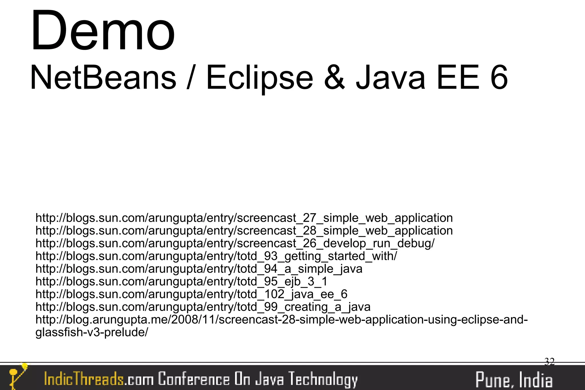 Demo
NetBeans / Eclipse & Java EE 6


http://blogs.sun.com/arungupta/entry/screencast_27_simple_web_application
http://blogs.sun.com/arungupta/entry/screencast_28_simple_web_application
http://blogs.sun.com/arungupta/entry/screencast_26_develop_run_debug/
http://blogs.sun.com/arungupta/entry/totd_93_getting_started_with/
http://blogs.sun.com/arungupta/entry/totd_94_a_simple_java
http://blogs.sun.com/arungupta/entry/totd_95_ejb_3_1
http://blogs.sun.com/arungupta/entry/totd_102_java_ee_6
http://blogs.sun.com/arungupta/entry/totd_99_creating_a_java
http://blog.arungupta.me/2008/11/screencast-28-simple-web-application-using-eclipse-and-
glassfish-v3-prelude/

                                                                                           32
 