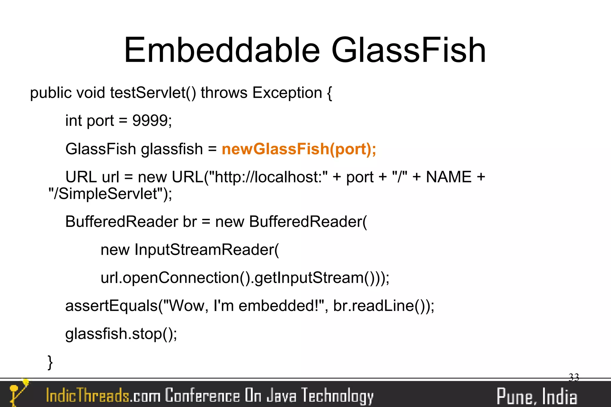 Embeddable GlassFish
public void testServlet() throws Exception {
      int port = 9999;
      GlassFish glassfish = newGlassFish(port);
     URL url = new URL("http://localhost:" + port + "/" + NAME +
  "/SimpleServlet");
      BufferedReader br = new BufferedReader(
           new InputStreamReader(
           url.openConnection().getInputStream()));
      assertEquals("Wow, I'm embedded!", br.readLine());
      glassfish.stop();
  }
                                                                   33
 