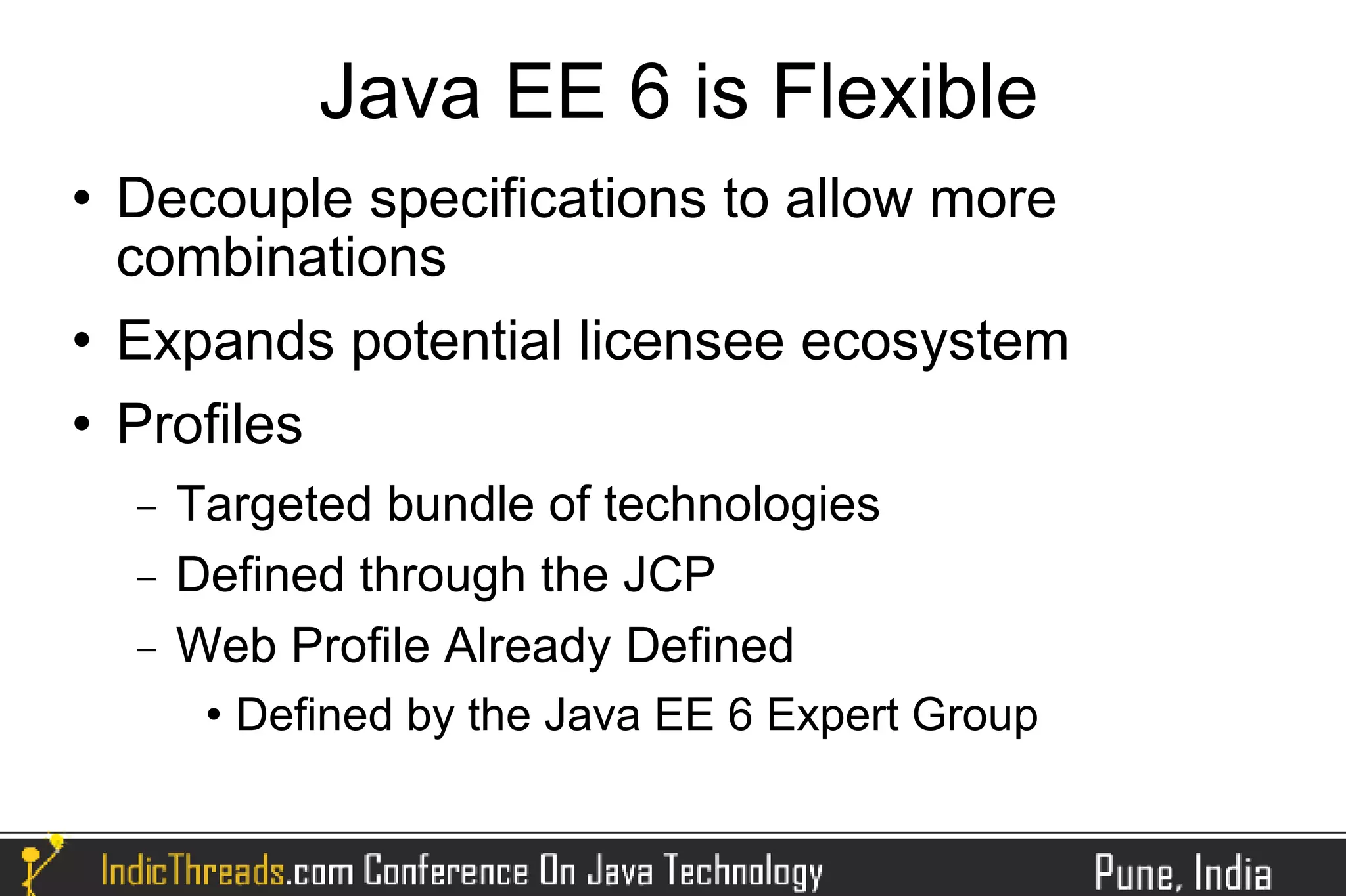 Java EE 6 is Flexible
   Decouple specifications to allow more
    combinations
   Expands potential licensee ecosystem
   Profiles
    −   Targeted bundle of technologies
    −   Defined through the JCP
    −   Web Profile Already Defined
            Defined by the Java EE 6 Expert Group
 