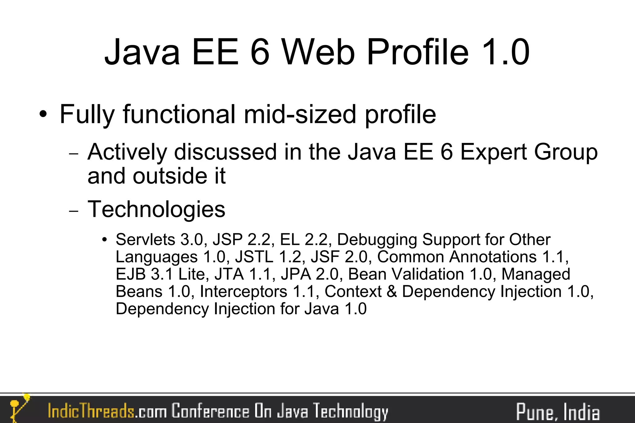Java EE 6 Web Profile 1.0
   Fully functional mid-sized profile
    −   Actively discussed in the Java EE 6 Expert Group
        and outside it
    −   Technologies
            Servlets 3.0, JSP 2.2, EL 2.2, Debugging Support for Other
             Languages 1.0, JSTL 1.2, JSF 2.0, Common Annotations 1.1,
             EJB 3.1 Lite, JTA 1.1, JPA 2.0, Bean Validation 1.0, Managed
             Beans 1.0, Interceptors 1.1, Context & Dependency Injection 1.0,
             Dependency Injection for Java 1.0
 