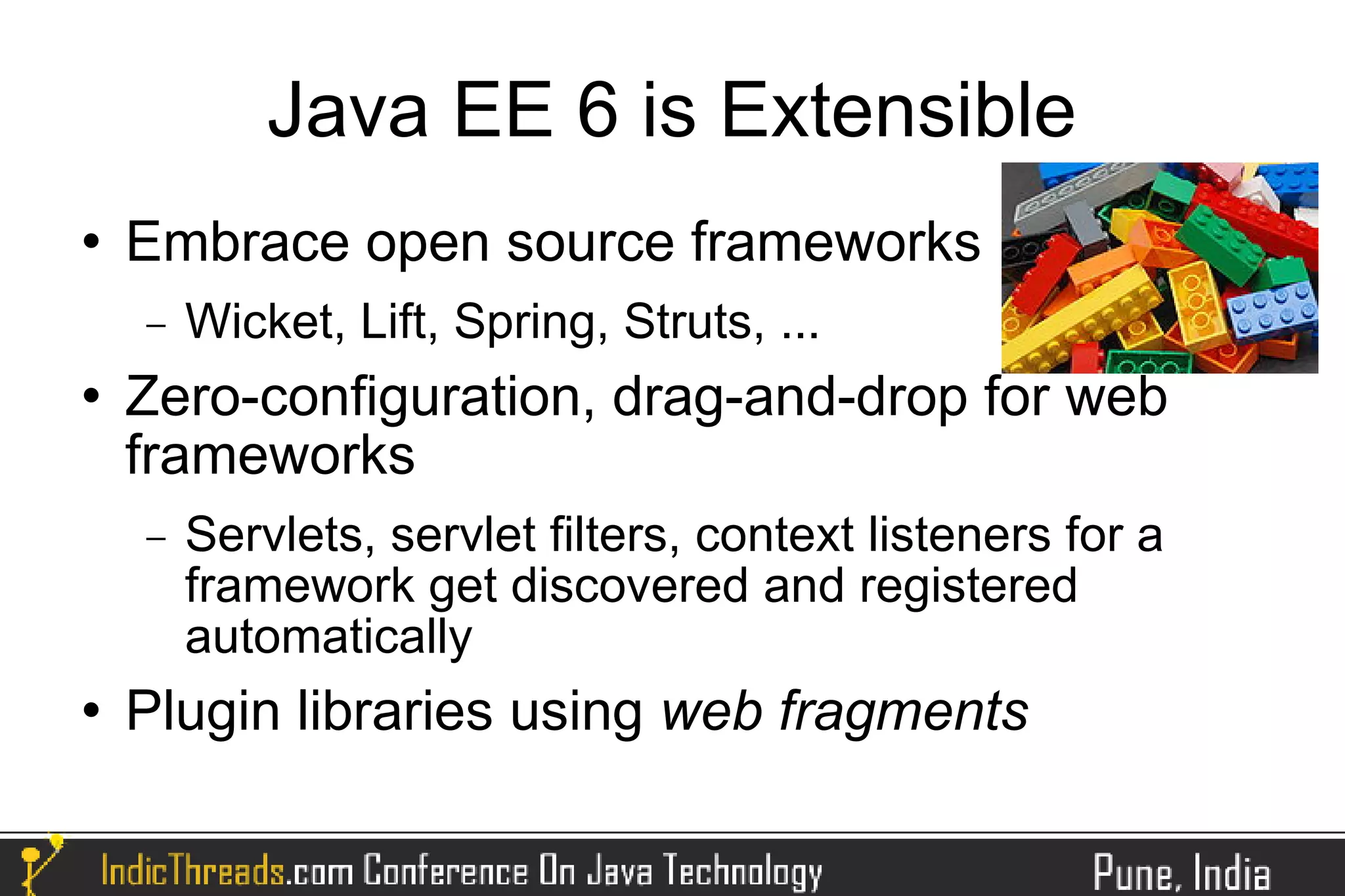 Java EE 6 is Extensible
   Embrace open source frameworks
    −   Wicket, Lift, Spring, Struts, ...
   Zero-configuration, drag-and-drop for web
    frameworks
    −   Servlets, servlet filters, context listeners for a
        framework get discovered and registered
        automatically
   Plugin libraries using web fragments
 