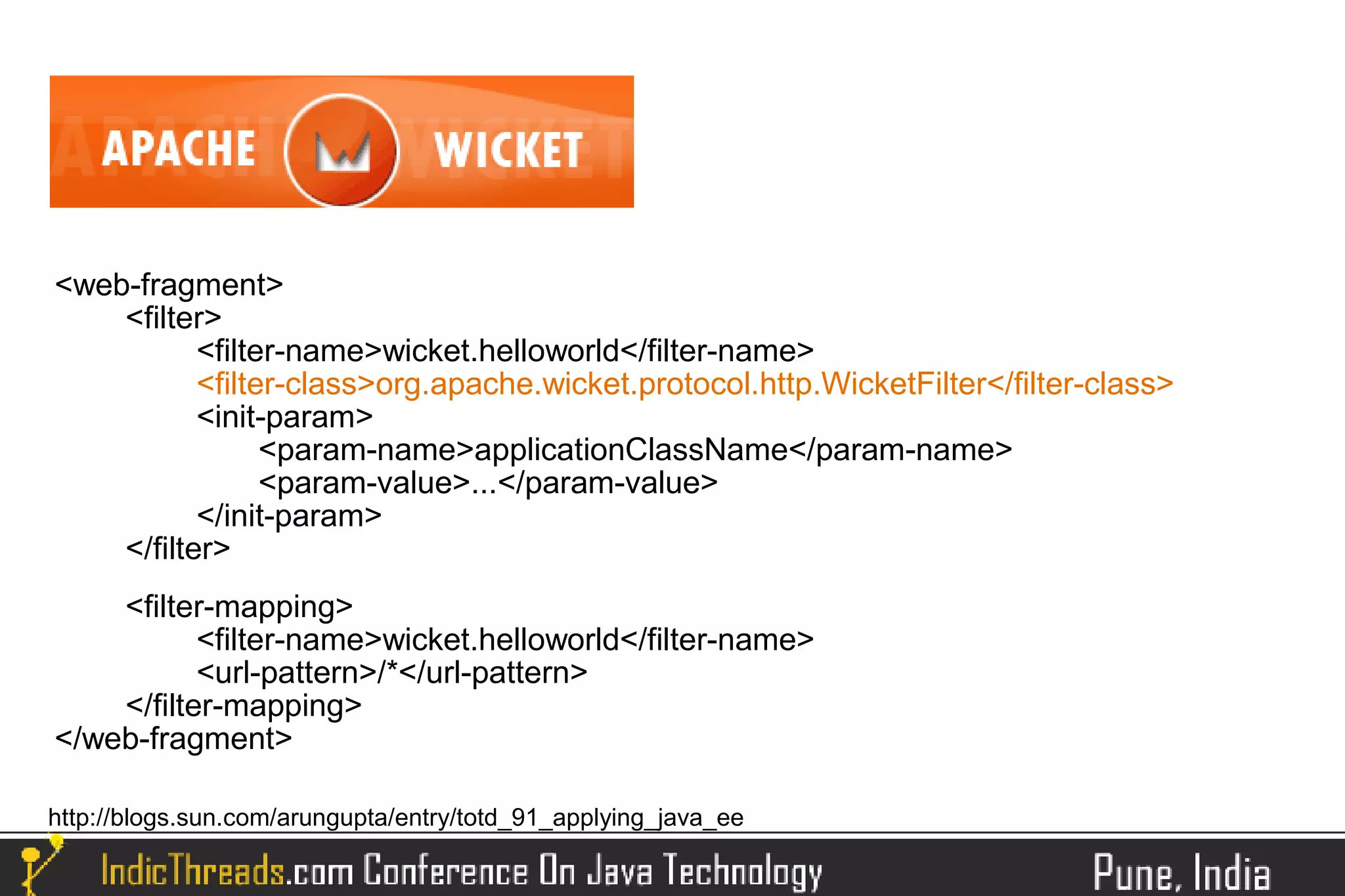<web-fragment>
    <filter>
           <filter-name>wicket.helloworld</filter-name>
           <filter-class>org.apache.wicket.protocol.http.WicketFilter</filter-class>
           <init-param>
                 <param-name>applicationClassName</param-name>
                 <param-value>...</param-value>
           </init-param>
    </filter>
    <filter-mapping>
           <filter-name>wicket.helloworld</filter-name>
           <url-pattern>/*</url-pattern>
    </filter-mapping>
</web-fragment>

http://blogs.sun.com/arungupta/entry/totd_91_applying_java_ee
 