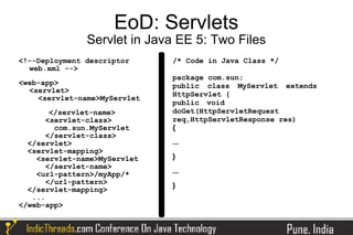 EoD: Servlets
               Servlet in Java EE 5: Two Files
<!--Deployment descriptor     /* Code in Java Class */
  web.xml -->
                              package com.sun;
<web-app>                     public class MyServlet extends
  <servlet>
                              HttpServlet {
    <servlet-name>MyServlet
                              public void
        </servlet-name>       doGet(HttpServletRequest
       <servlet-class>        req,HttpServletResponse res)
         com.sun.MyServlet    {
       </servlet-class>
  </servlet>                  ...
  <servlet-mapping>
    <servlet-name>MyServlet   }
       </servlet-name>
    <url-pattern>/myApp/*     ...
       </url-pattern>         }
  </servlet-mapping>
   ...
</web-app>
 