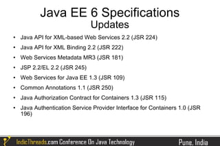 Java EE 6 Specifications
                               Updates
   Java API for XML-based Web Services 2.2 (JSR 224)
   Java API for XML Binding 2.2 (JSR 222)
   Web Services Metadata MR3 (JSR 181)
   JSP 2.2/EL 2.2 (JSR 245)
   Web Services for Java EE 1.3 (JSR 109)
   Common Annotations 1.1 (JSR 250)
   Java Authorization Contract for Containers 1.3 (JSR 115)
   Java Authentication Service Provider Interface for Containers 1.0 (JSR
    196)
 