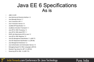 Java EE 6 Specifications
                                                        As is
   JDBC 3.0 API
   Java Naming and Directory Interface 1.2
   Java Message Service 1.1
   Java Transaction API 1.1
   Java Transaction Service 1.0
   JavaMail API Specification 1.4
   JavaBeans Activation Framework 1.1
   Java API for XML Processing 1.3
   Java API for XML-based RPC 1.1
   SOAP with Attachments API for Java 1.3
   Java API for XML Registries 1.0
   Java EE Management Specification 1.1 (JSR 77)
   Java EE Deployment Specification 1.2 (JSR 88)
   Java Management Extensions 1.2
   Java Authentication and Authorization Service 1.0
   Debugging Support for Other Languages (JSR 45)
   Standard Tag Library for JSP 1.2 (JSR 52)
   Streaming API for XML 1.0 (JSR 173)
 