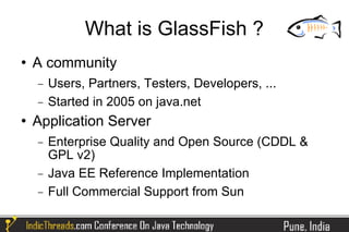 What is GlassFish ?
   A community
    −   Users, Partners, Testers, Developers, ...
    −   Started in 2005 on java.net
   Application Server
    −   Enterprise Quality and Open Source (CDDL &
        GPL v2)
    −   Java EE Reference Implementation
    −   Full Commercial Support from Sun
 