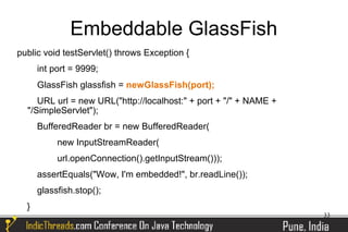 Embeddable GlassFish
public void testServlet() throws Exception {
      int port = 9999;
      GlassFish glassfish = newGlassFish(port);
     URL url = new URL("http://localhost:" + port + "/" + NAME +
  "/SimpleServlet");
      BufferedReader br = new BufferedReader(
           new InputStreamReader(
           url.openConnection().getInputStream()));
      assertEquals("Wow, I'm embedded!", br.readLine());
      glassfish.stop();
  }
                                                                   33
 