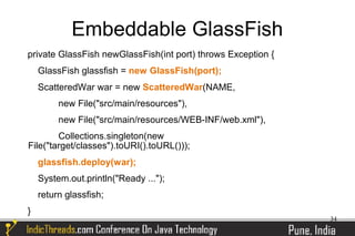 Embeddable GlassFish
private GlassFish newGlassFish(int port) throws Exception {
    GlassFish glassfish = new GlassFish(port);
    ScatteredWar war = new ScatteredWar(NAME,
         new File("src/main/resources"),
         new File("src/main/resources/WEB-INF/web.xml"),
        Collections.singleton(new
File("target/classes").toURI().toURL()));
    glassfish.deploy(war);
    System.out.println("Ready ...");
    return glassfish;
}
                                                              34
 