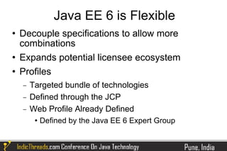 Java EE 6 is Flexible
   Decouple specifications to allow more
    combinations
   Expands potential licensee ecosystem
   Profiles
    −   Targeted bundle of technologies
    −   Defined through the JCP
    −   Web Profile Already Defined
            Defined by the Java EE 6 Expert Group
 
