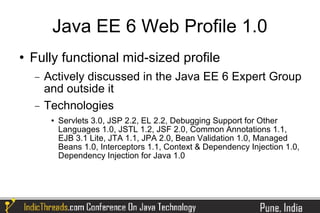 Java EE 6 Web Profile 1.0
   Fully functional mid-sized profile
    −   Actively discussed in the Java EE 6 Expert Group
        and outside it
    −   Technologies
            Servlets 3.0, JSP 2.2, EL 2.2, Debugging Support for Other
             Languages 1.0, JSTL 1.2, JSF 2.0, Common Annotations 1.1,
             EJB 3.1 Lite, JTA 1.1, JPA 2.0, Bean Validation 1.0, Managed
             Beans 1.0, Interceptors 1.1, Context & Dependency Injection 1.0,
             Dependency Injection for Java 1.0
 
