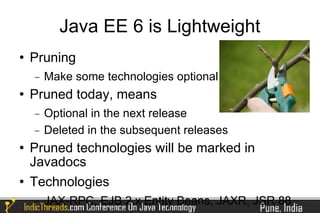 Java EE 6 is Lightweight
   Pruning
    −   Make some technologies optional
   Pruned today, means
    −   Optional in the next release
    −   Deleted in the subsequent releases
   Pruned technologies will be marked in
    Javadocs
   Technologies
    −   JAX-RPC, EJB 2.x Entity Beans, JAXR, JSR 88
 