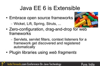 Java EE 6 is Extensible
   Embrace open source frameworks
    −   Wicket, Lift, Spring, Struts, ...
   Zero-configuration, drag-and-drop for web
    frameworks
    −   Servlets, servlet filters, context listeners for a
        framework get discovered and registered
        automatically
   Plugin libraries using web fragments
 