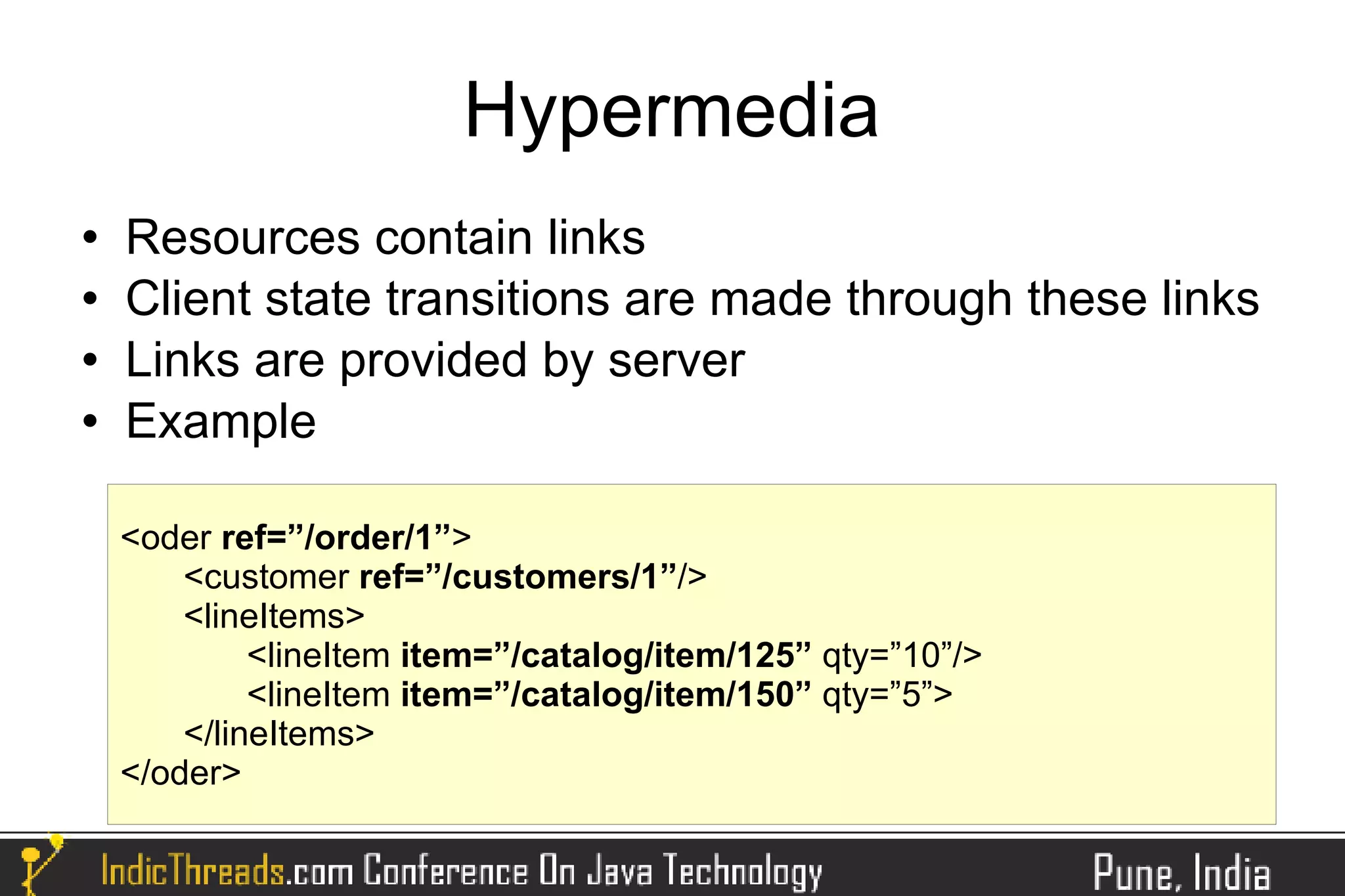 Hypermedia
   Resources contain links
   Client state transitions are made through these links
   Links are provided by server
   Example

    <oder ref=”/order/1”>
        <customer ref=”/customers/1”/>
        <lineItems>
             <lineItem item=”/catalog/item/125” qty=”10”/>
             <lineItem item=”/catalog/item/150” qty=”5”>
        </lineItems>
    </oder>
 