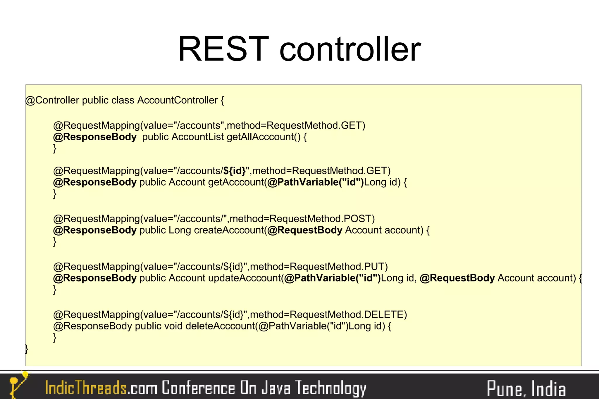 REST controller
@Controller public class AccountController {

      @RequestMapping(value="/accounts",method=RequestMethod.GET)
      @ResponseBody public AccountList getAllAcccount() {
      }

      @RequestMapping(value="/accounts/${id}",method=RequestMethod.GET)
      @ResponseBody public Account getAcccount(@PathVariable("id")Long id) {
      }

      @RequestMapping(value="/accounts/",method=RequestMethod.POST)
      @ResponseBody public Long createAcccount(@RequestBody Account account) {
      }

      @RequestMapping(value="/accounts/${id}",method=RequestMethod.PUT)
      @ResponseBody public Account updateAcccount(@PathVariable("id")Long id, @RequestBody Account account) {
      }

      @RequestMapping(value="/accounts/${id}",method=RequestMethod.DELETE)
      @ResponseBody public void deleteAcccount(@PathVariable("id")Long id) {
      }
}
 