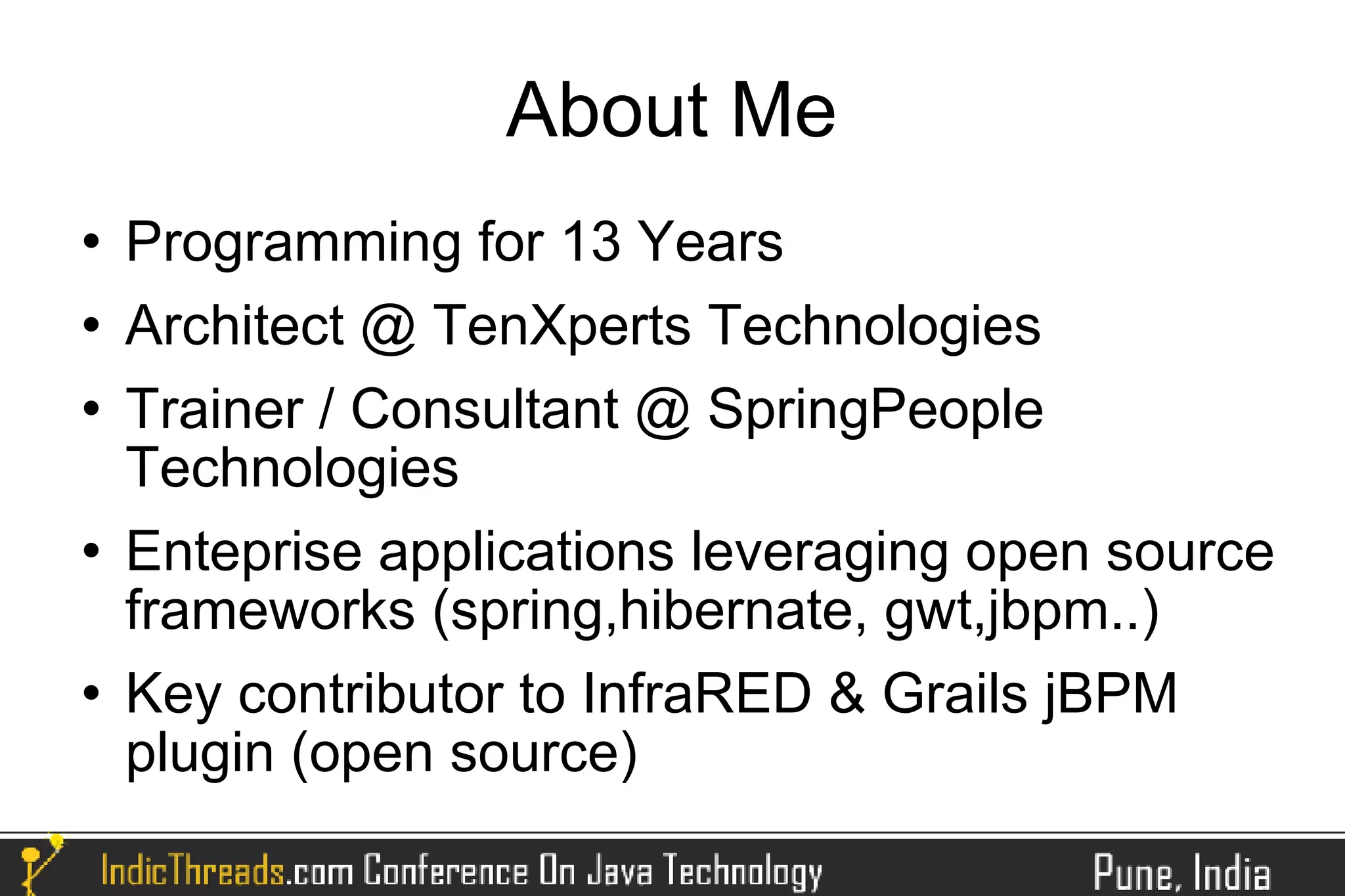 About Me
   Programming for 13 Years
   Architect @ TenXperts Technologies
   Trainer / Consultant @ SpringPeople
    Technologies
   Enteprise applications leveraging open source
    frameworks (spring,hibernate, gwt,jbpm..)
   Key contributor to InfraRED & Grails jBPM
    plugin (open source)
 