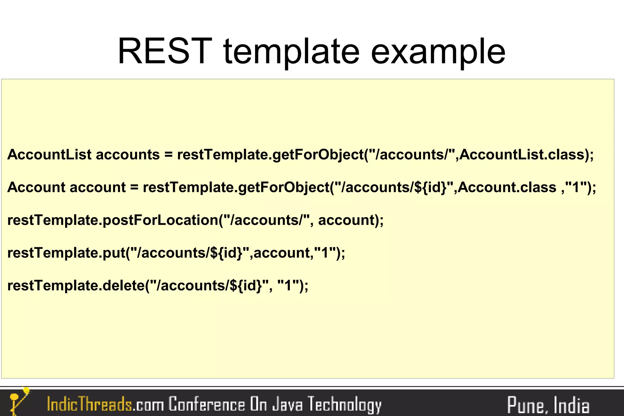 REST template example

AccountList accounts = restTemplate.getForObject("/accounts/",AccountList.class);

Account account = restTemplate.getForObject("/accounts/${id}",Account.class ,"1");

restTemplate.postForLocation("/accounts/", account);

restTemplate.put("/accounts/${id}",account,"1");

restTemplate.delete("/accounts/${id}", "1");
 