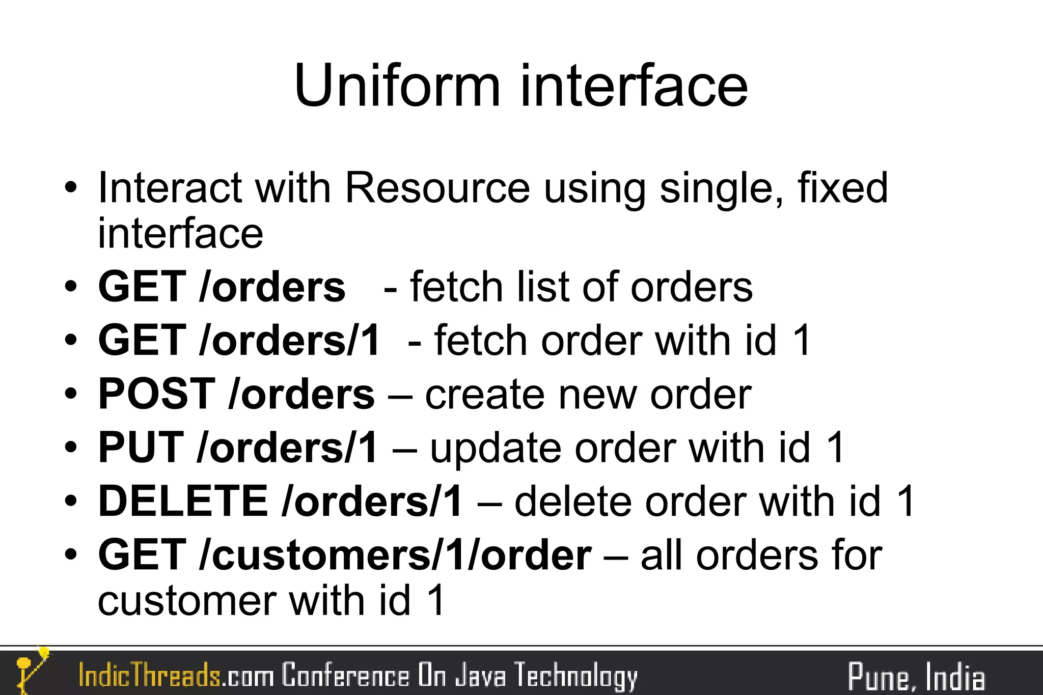 Uniform interface
   Interact with Resource using single, fixed
    interface
   GET /orders - fetch list of orders
   GET /orders/1 - fetch order with id 1
   POST /orders – create new order
   PUT /orders/1 – update order with id 1
   DELETE /orders/1 – delete order with id 1
   GET /customers/1/order – all orders for
    customer with id 1
 