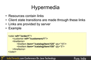 Hypermedia
   Resources contain links
   Client state transitions are made through these links
   Links are provided by server
   Example

    <oder ref=”/order/1”>
        <customer ref=”/customers/1”/>
        <lineItems>
             <lineItem item=”/catalog/item/125” qty=”10”/>
             <lineItem item=”/catalog/item/150” qty=”5”>
        </lineItems>
    </oder>
 