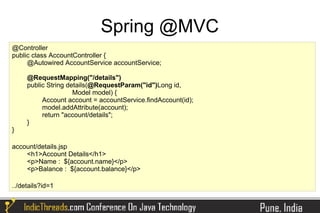 Spring @MVC
@Controller
public class AccountController {
     @Autowired AccountService accountService;

     @RequestMapping("/details")
     public String details(@RequestParam("id")Long id,
                     Model model) {
          Account account = accountService.findAccount(id);
          model.addAttribute(account);
          return "account/details";
     }
}

account/details.jsp
    <h1>Account Details</h1>
    <p>Name : ${account.name}</p>
    <p>Balance : ${account.balance}</p>

../details?id=1
 