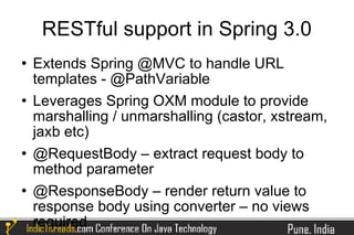 RESTful support in Spring 3.0
   Extends Spring @MVC to handle URL
    templates - @PathVariable
   Leverages Spring OXM module to provide
    marshalling / unmarshalling (castor, xstream,
    jaxb etc)
   @RequestBody – extract request body to
    method parameter
   @ResponseBody – render return value to
    response body using converter – no views
    required
 