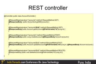 REST controller
@Controller public class AccountController {

      @RequestMapping(value="/accounts",method=RequestMethod.GET)
      @ResponseBody public AccountList getAllAcccount() {
      }

      @RequestMapping(value="/accounts/${id}",method=RequestMethod.GET)
      @ResponseBody public Account getAcccount(@PathVariable("id")Long id) {
      }

      @RequestMapping(value="/accounts/",method=RequestMethod.POST)
      @ResponseBody public Long createAcccount(@RequestBody Account account) {
      }

      @RequestMapping(value="/accounts/${id}",method=RequestMethod.PUT)
      @ResponseBody public Account updateAcccount(@PathVariable("id")Long id, @RequestBody Account account) {
      }

      @RequestMapping(value="/accounts/${id}",method=RequestMethod.DELETE)
      @ResponseBody public void deleteAcccount(@PathVariable("id")Long id) {
      }
}
 