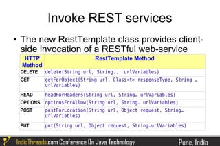 Invoke REST services
   The new RestTemplate class provides client-
    side invocation of a RESTful web-service
     HTTP                       RestTemplate Method
    Method
    DELETE    delete(String url, String... urlVariables)
    GET       getForObject(String url, Class<t> responseType, String …
              urlVariables)
    HEAD      headForHeaders(String url, String… urlVariables)
    OPTIONS   optionsForAllow(String url, String… urlVariables)
    POST      postForLocation(String url, Object request, String…
              urlVariables)

    PUT       put(String url, Object request, String…urlVariables)
 