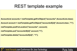 REST template example

AccountList accounts = restTemplate.getForObject("/accounts/",AccountList.class);

Account account = restTemplate.getForObject("/accounts/${id}",Account.class ,"1");

restTemplate.postForLocation("/accounts/", account);

restTemplate.put("/accounts/${id}",account,"1");

restTemplate.delete("/accounts/${id}", "1");
 