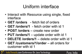 Uniform interface
   Interact with Resource using single, fixed
    interface
   GET /orders - fetch list of orders
   GET /orders/1 - fetch order with id 1
   POST /orders – create new order
   PUT /orders/1 – update order with id 1
   DELETE /orders/1 – delete order with id 1
   GET /customers/1/order – all orders for
    customer with id 1
 
